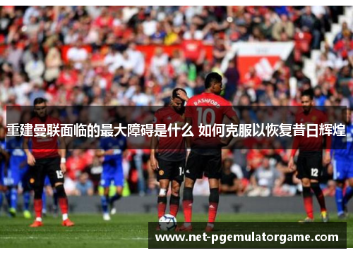 重建曼联面临的最大障碍是什么 如何克服以恢复昔日辉煌