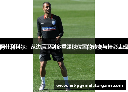 阿什利科尔:从边后卫到多重踢球位置的转变与精彩表现 阿什利科尔:从边后卫到多重踢球位置的转变与精彩表现