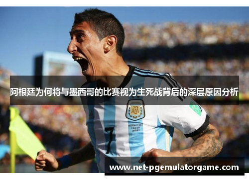 阿根廷为何将与墨西哥的比赛视为生死战背后的深层原因分析 阿根廷为何将与墨西哥的比赛视为生死战背后的深层原因分析