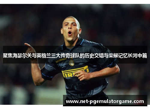 聚焦海瑟尔关与英格兰三大传奇球队的历史交错与荣耀记忆长河中篇