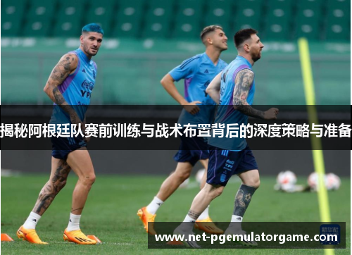揭秘阿根廷队赛前训练与战术布置背后的深度策略与准备