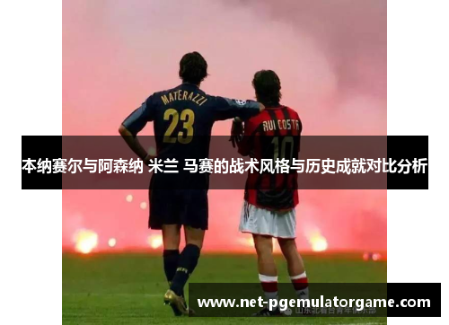 本纳赛尔与阿森纳 米兰 马赛的战术风格与历史成就对比分析