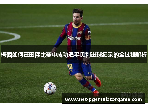 梅西如何在国际比赛中成功追平贝利进球纪录的全过程解析 梅西如何在国际比赛中成功追平贝利进球纪录的全过程解析