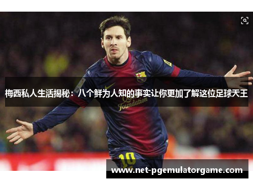 梅西私人生活揭秘：八个鲜为人知的事实让你更加了解这位足球天王