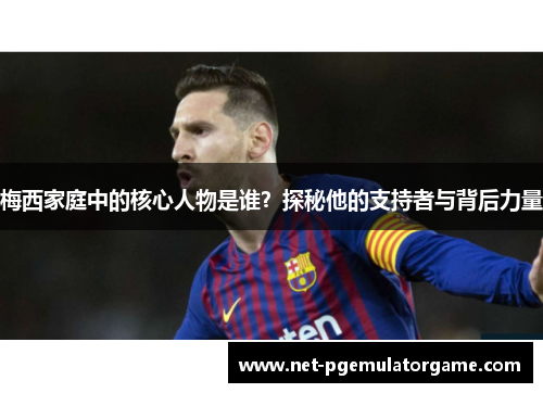 梅西家庭中的核心人物是谁？探秘他的支持者与背后力量