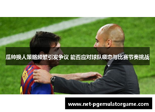 瓜帅换人策略频繁引发争议 能否应对球队疲态与比赛节奏挑战